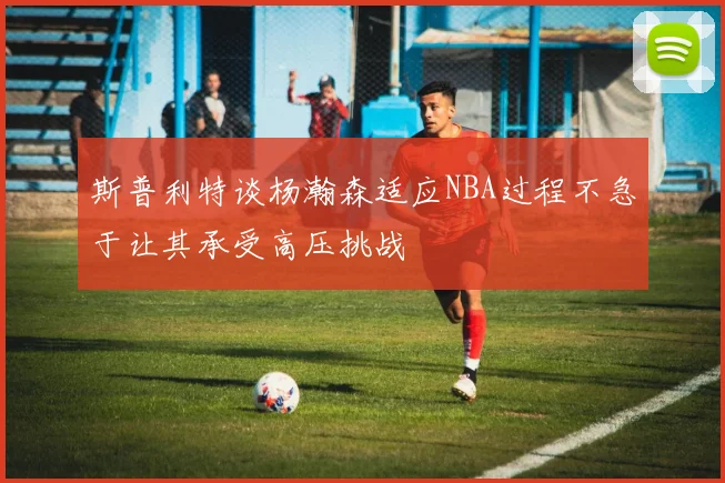 斯普利特谈杨瀚森适应NBA过程不急于让其承受高压挑战