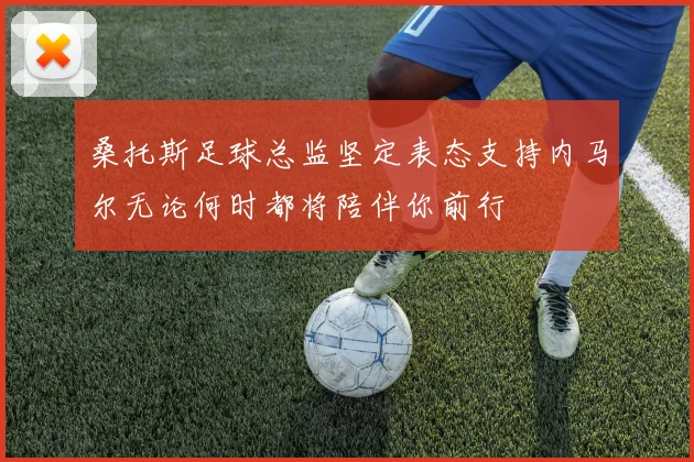 桑托斯足球总监坚定表态支持内马尔无论何时都将陪伴你前行