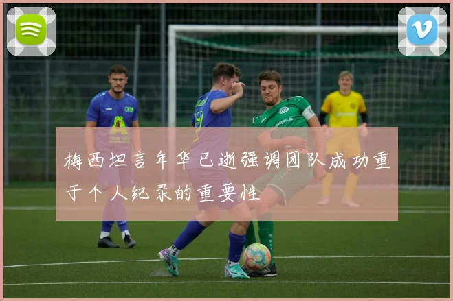 梅西坦言年华已逝强调团队成功重于个人纪录的重要性