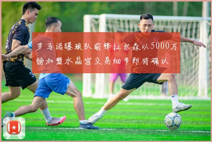 罗马诺曝狼队前锋拉尔森以5000万镑加盟水晶宫交易细节即将确认