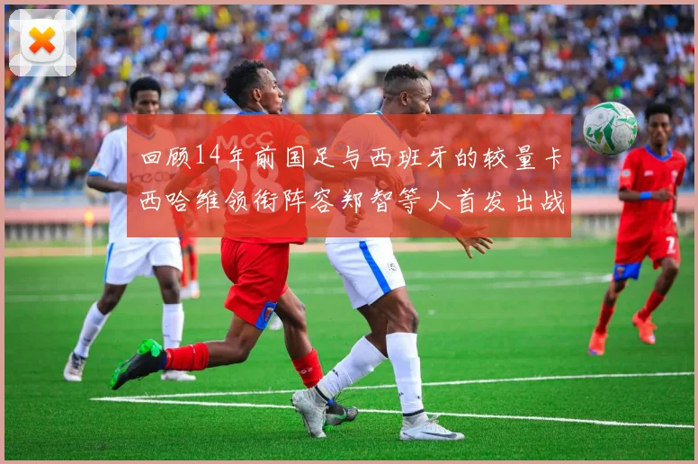 回顾14年前国足与西班牙的较量卡西哈维领衔阵容郑智等人首发出战