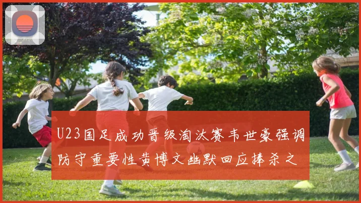 U23国足成功晋级淘汰赛韦世豪强调防守重要性黄博文幽默回应捧杀之说