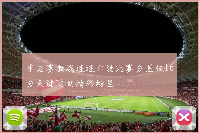 季后赛激战连连六场比赛分差仅16分关键时刻精彩纷呈
