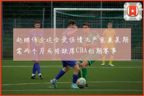 赵继伟全运会受伤情况严重康复期需两个月或将缺席CBA初期赛事