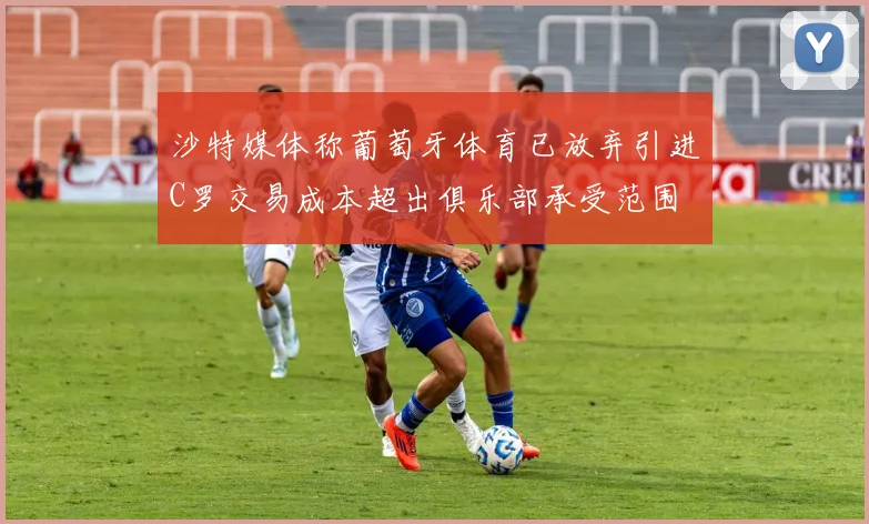 沙特媒体称葡萄牙体育已放弃引进C罗交易成本超出俱乐部承受范围