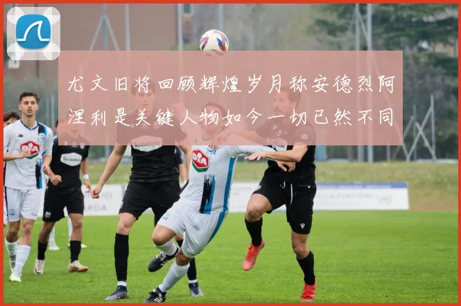 尤文旧将回顾辉煌岁月称安德烈阿涅利是关键人物如今一切已然不同