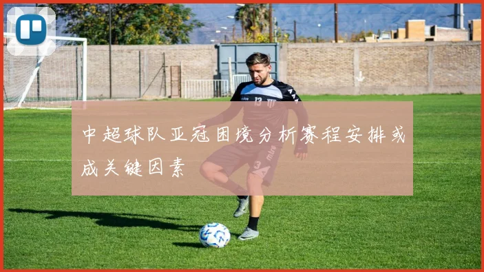 中超球队亚冠困境分析赛程安排或成关键因素