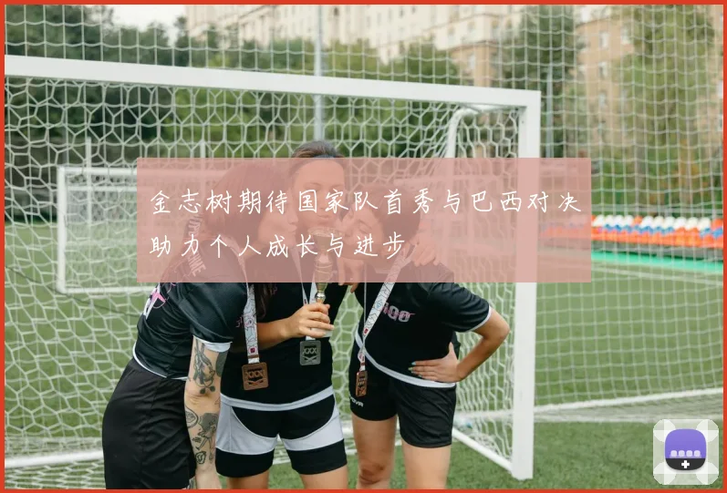 金志树期待国家队首秀与巴西对决助力个人成长与进步