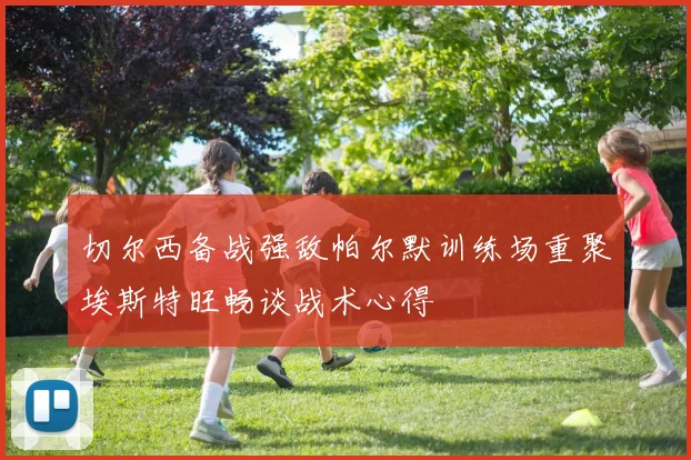 切尔西备战强敌帕尔默训练场重聚埃斯特旺畅谈战术心得