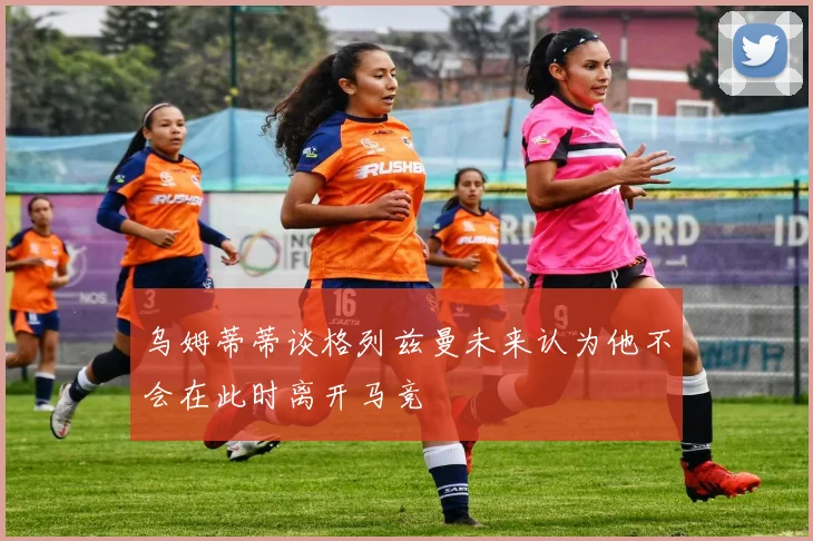 乌姆蒂蒂谈格列兹曼未来认为他不会在此时离开马竞