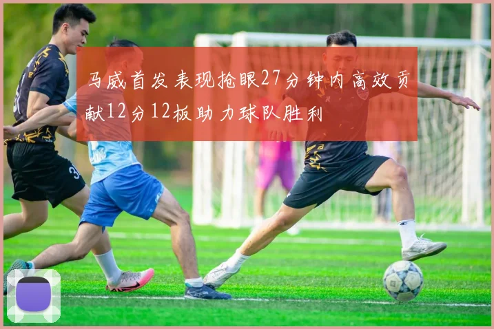马威首发表现抢眼27分钟内高效贡献12分12板助力球队胜利