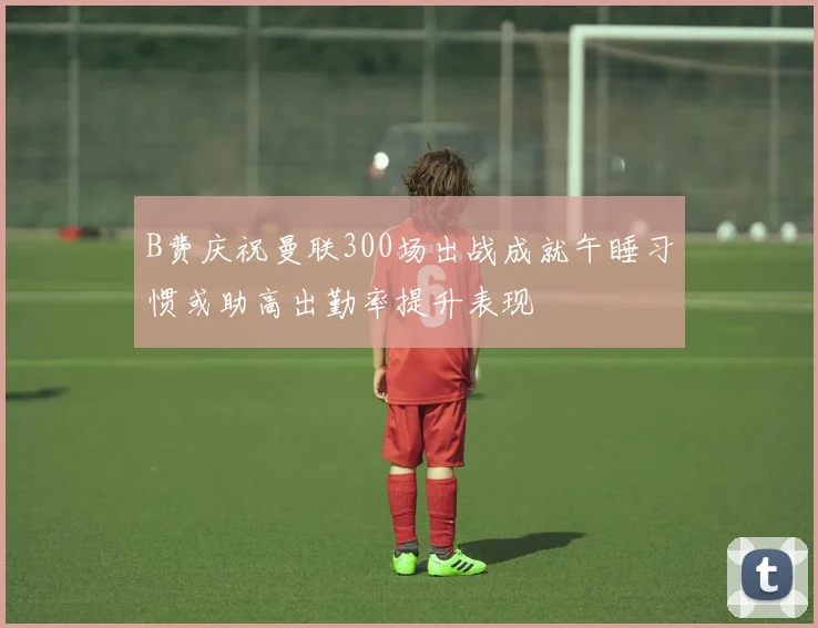 B费庆祝曼联300场出战成就午睡习惯或助高出勤率提升表现