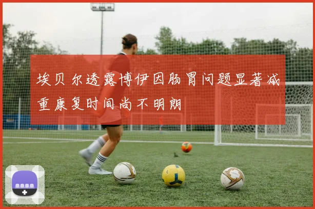 埃贝尔透露博伊因肠胃问题显著减重康复时间尚不明朗