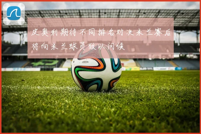皮奥利期待不同排名对决米兰赛后将向米兰球员致以问候
