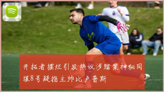 开拓者摆烂引发热议涉赌案神秘同谋8号疑指主帅比卢普斯