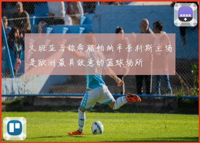 文班亚马称希腊帕纳辛奈科斯主场是欧洲最具敌意的篮球场所