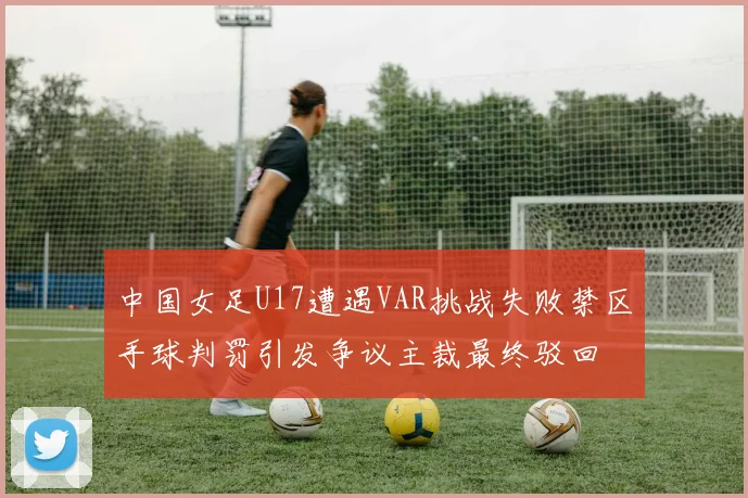 中国女足U17遭遇VAR挑战失败禁区手球判罚引发争议主裁最终驳回