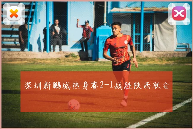 深圳新鹏城热身赛2-1战胜陕西联合