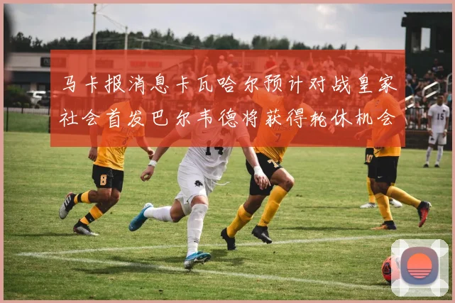 马卡报消息卡瓦哈尔预计对战皇家社会首发巴尔韦德将获得轮休机会