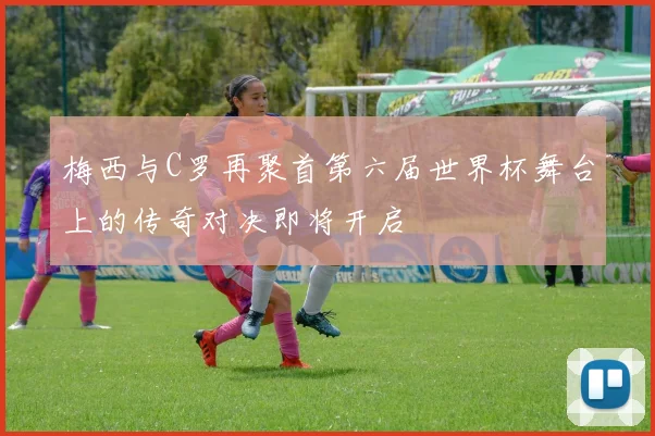 梅西与C罗再聚首第六届世界杯舞台上的传奇对决即将开启