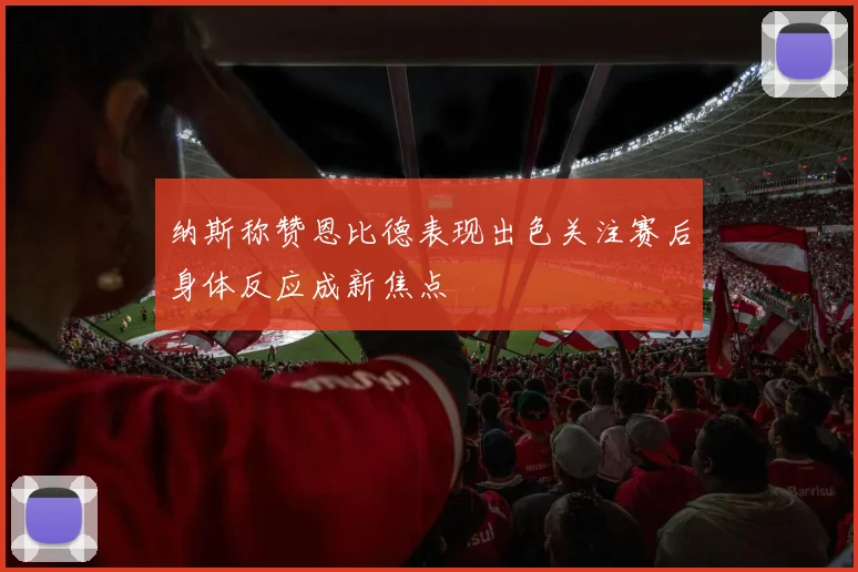 纳斯称赞恩比德表现出色关注赛后身体反应成新焦点