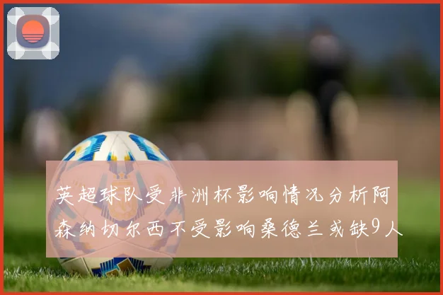 英超球队受非洲杯影响情况分析阿森纳切尔西不受影响桑德兰或缺9人