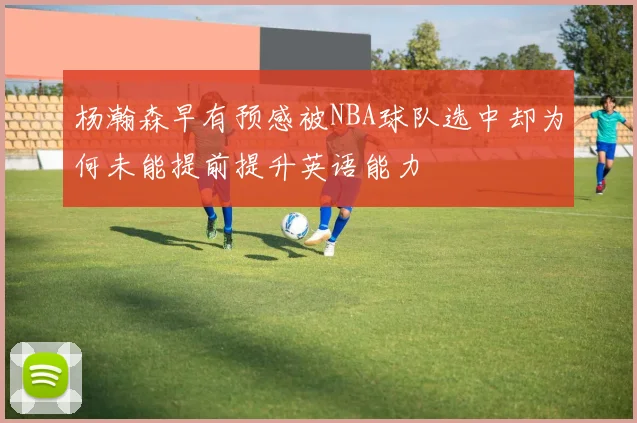 杨瀚森早有预感被NBA球队选中却为何未能提前提升英语能力