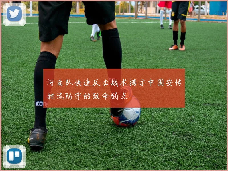 河南队快速反击战术揭示中国安传控流防守的致命弱点