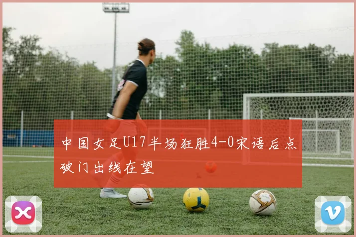 中国女足U17半场狂胜4-0宋语后点破门出线在望