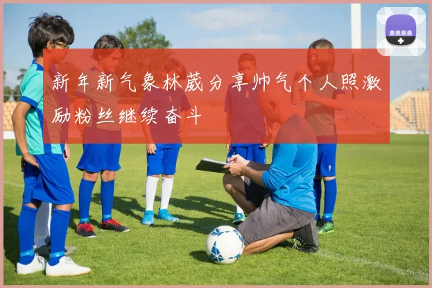 新年新气象林葳分享帅气个人照激励粉丝继续奋斗