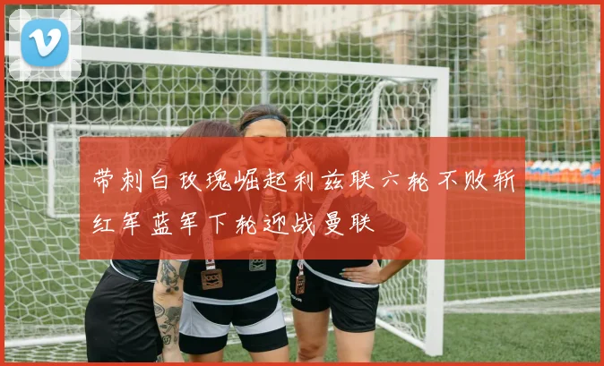 带刺白玫瑰崛起利兹联六轮不败斩红军蓝军下轮迎战曼联