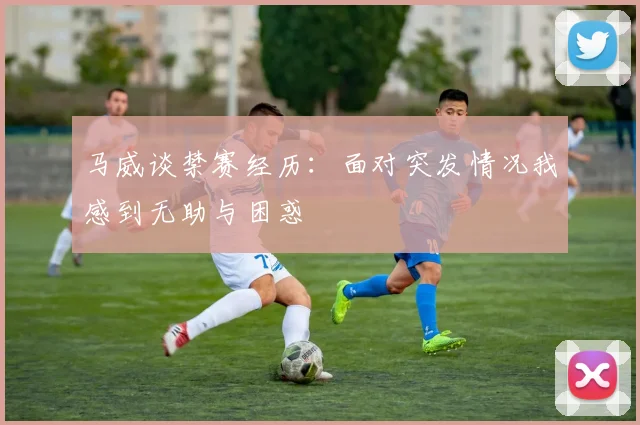 马威谈禁赛经历：面对突发情况我感到无助与困惑